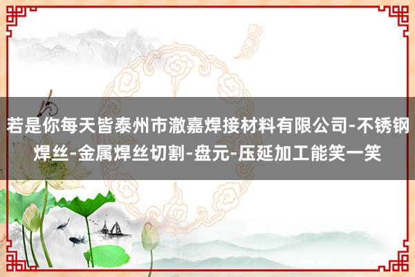 若是你每天皆泰州市澈嘉焊接材料有限公司-不锈钢焊丝-金属焊丝切割-盘元-压延加工能笑一笑