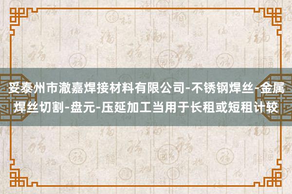 妥泰州市澈嘉焊接材料有限公司-不锈钢焊丝-金属焊丝切割-盘元-压延加工当用于长租或短租计较