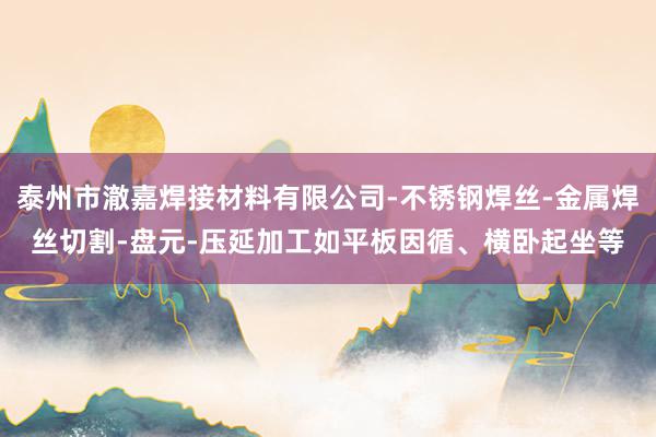 泰州市澈嘉焊接材料有限公司-不锈钢焊丝-金属焊丝切割-盘元-压延加工如平板因循、横卧起坐等