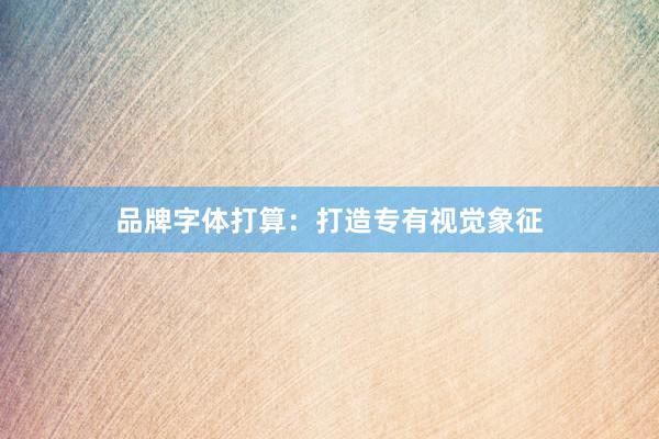 品牌字体打算：打造专有视觉象征