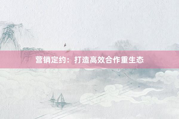 营销定约：打造高效合作重生态